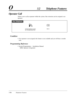 Page 1403-86Telephone Features
O3.2 Telephone Features
Condition
• If an operator is not assigned, this feature is not available and you will hear a reorder
tone.
Programming Reference
• System Programming — Installation Manual
[008] Operator Assignment
Operator Call
Allows you to call an operator within the system. One extension can be assigned as an
operator.
Any Telephone
Dial 0.Lift the handset or press 
SP-PHONE/MONITOR.
0 