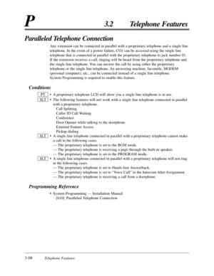 Page 1523-98Telephone Features
P3.2 Telephone Features
Paralleled Telephone Connection
Any extension can be connected in parallel with a proprietary telephone and a single line
telephone. In the event of a power failure, CO1 can be accessed using the single line
telephone that is connected in parallel with the proprietary telephone to jack number 01.
If the extension receives a call, ringing will be heard from the proprietary telephone and
the single line telephone. You can answer the call by using either the...