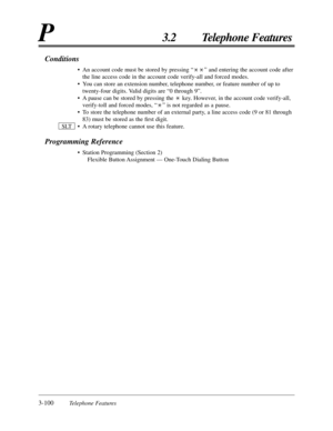 Page 1543-100Telephone Features
P3.2 Telephone Features
Conditions
•An account code must be stored by pressing “” and entering the account code after
the line access code in the account code verify-all and forced modes.
•You can store an extension number, telephone number, or feature number of up to
twenty-four digits. Valid digits are “0 through 9”.
•A pause can be stored by pressing the  key. However, in the account code verify-all,
verify-toll and forced modes, “” is not regarded as a pause.
•To store the...