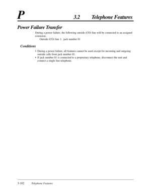 Page 1563-102Telephone Features
P3.2 Telephone Features
Power Failure Transfer
During a power failure, the following outside (CO) line will be connected to an assigned
extension.
Outside (CO) line 1: jack number 01
Conditions
•During a power failure, all features cannot be used except for incoming and outgoing
outside calls from jack number 01.
•If jack number 01 is connected to a proprietary telephone, disconnect the unit and
connect a single line telephone. 