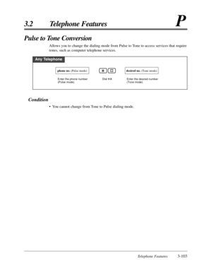 Page 157Telephone Features3-103
3.2 Telephone FeaturesP
Condition
•You cannot change from Tone to Pulse dialing mode.
Pulse to Tone Conversion 
Allows you to change the dialing mode from Pulse to Tone to access services that require
tones, such as computer telephone services.
Any Telephone
Dial    #.Enter the phone number 
(Pulse mode).
phone no. (Pulse mode)desired no. (Tone mode)
Enter the desired number 
(Tone mode). 