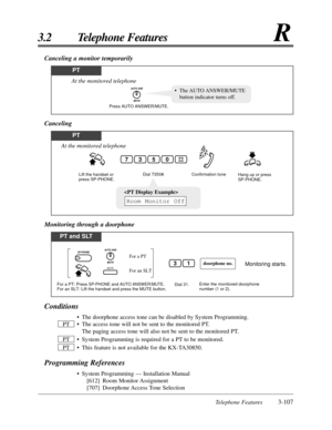 Page 161Telephone Features3-107
3.2 Telephone FeaturesR
Conditions
• The doorphone access tone can be disabled by System Programming.
• The access tone will not be sent to the monitored PT. The paging access tone will also not be sent to the monitored PT.
• System Programming is required for a PT to be monitored.
• This feature is not available for the KX-TA30850.
Programming References
• System Programming — Installation Manual [612] Room Monitor Assignment
[707] Doorphone Access Tone  Selection
PT
PT
PT...