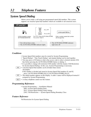 Page 165Telephone Features3-111
3.2 Telephone FeaturesS
Conditions
•System Speed Dial numbers must be stored by System Programming.
•“Speed Dialing”, “One-Touch Dialing” and manual dialing can be used together.
•You may press a CO button or dial a line access code to select a desired outside (CO)
line before pressing the AUTO DIAL/STORE button or dialing  .
•It is possible to change toll restriction COS number with this feature (Toll Restriction
for System Speed Dialing). In this case, System Programming is...