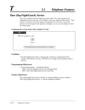 Page 1663-112Telephone Features
T3.2 Telephone Features
Condition
•The Day/Night/Lunch mode is automatically switched at a predetermined time
(default: 9:00 AM for every day, 5:00 PM for every night), if the automatic mode is
selected.
Programming References
•System Programming — Installation Manual
[006] Time (Day/Night/Lunch) Service Changing Mode
[007] Time (Day/Night/Lunch) Service Start Time
Feature References
Time (Day/Night/Lunch) Service Setting (3.3 Operator/Manager Service Features)
Time...