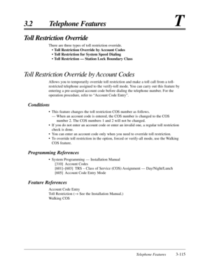 Page 169Telephone Features3-115
3.2 Telephone FeaturesT
Toll Restriction Override
There are three types of toll restriction override.
• Toll Restriction Override by Account Codes
• Toll Restriction for System Speed Dialing
• Toll Restriction — Station Lock Boundary Class
Toll Restriction Override by Account Codes
Allows you to temporarily override toll restriction and make a toll call from a toll-
restricted telephone assigned to the verify-toll mode. You can carry out this feature by
entering a pre-assigned...