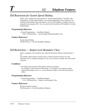 Page 1703-116Telephone Features
T3.2 Telephone Features
Toll Restriction for System Speed Dialing
Allows you to change the toll restriction in “System Speed Dialing”. Normally, calls
originated by “System Speed Dialing” are restricted depending on the extension’s toll
restriction COS number. Once this option is set, the COS number is changed to the one
assigned in the program [301]. You can select the toll restriction COS number by System
Programming.
Programming Reference
•System Programming — Installation...