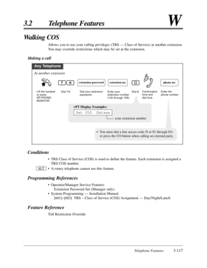 Page 171Telephone Features3-117
3.2 Telephone FeaturesW
Conditions
•TRS Class of Service (COS) is used to deﬁne the feature. Each extension is assigned a
TRS COS number.
•A rotary telephone cannot use this feature.
Programming References
•Operator/Manager Service Features
Extension Password Set (Manager only)
•System Programming — Installation Manual
[601]–[603] TRS – Class of Service (COS) Assignment — Day/Night/Lunch
Feature Reference
Toll Restriction Override SLT
Walking COS
Allows you to use your calling...
