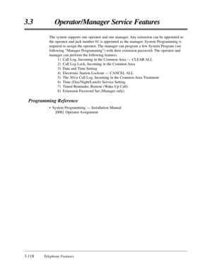 Page 1723-118Telephone Features
3.3 Operator/Manager Service Features
The system supports one operator and one manager. Any extension can be appointed as
the operator and jack number 01 is appointed as the manager. System Programming is
required to assign the operator. The manager can program a few System Program (see
following “Manager Programming”) with their extension password. The operator and
manager can perform the following features.
1) Call Log, Incoming in the Common Area — CLEAR ALL
2) Call Log Lock,...