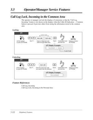 Page 1763-122Telephone Features
3.3 Operator/Manager Service Features
Call Log Lock, Incoming in the Common Area
The operator or manager can lock the displays of extensions so that the “Call Log,
Incoming” feature is not shown on the displays when the Caller ID Indication — Common
button is pressed. It prevents others from seeing the information stored in the common
area.
Locking
PT
Lift the handset 
or press SP-PHONE.Dial 77. Hang up or press 
SP-PHONE.Enter a 4-digit lock code 
(0000 through 9999) twice.Dial...