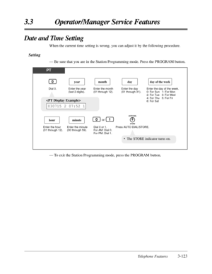 Page 177Telephone Features3-123
3.3 Operator/Manager Service Features
— To exit the Station Programming mode, press the PROGRAM button.
Date and Time Setting
When the current time setting is wrong, you can adjust it by the following procedure.
Setting
— Be sure that you are in the Station Programming mode. Press the PROGRAM button.
PT
Dial 0. Enter the year 
(last 2 digits).Enter the month 
(01 through 12).
year
Enter the hour 
(01 through 12).
hour
month
Enter the day 
(01 through 31).
Press AUTO...