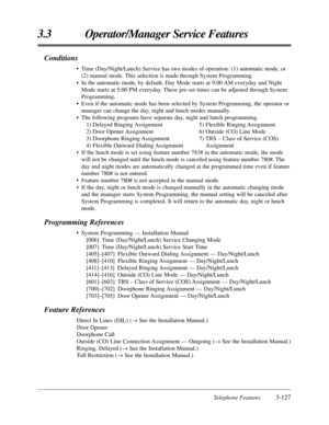 Page 181Telephone Features3-127
3.3 Operator/Manager Service Features
Conditions
•Time (Day/Night/Lunch) Service has two modes of operation: (1) automatic mode, or
(2) manual mode. This selection is made through System Programming.
•In the automatic mode, by default, Day Mode starts at 9:00 AM everyday and Night
Mode starts at 5:00 PM everyday. These pre-set times can be adjusted through System
Programming.
•Even if the automatic mode has been selected by System Programming, the operator or
manager can change...