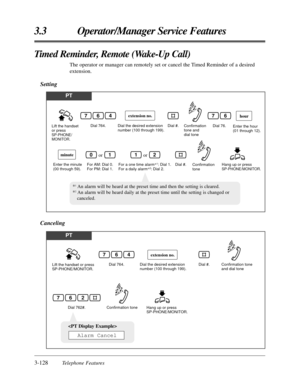 Page 1823-128Telephone Features
3.3 Operator/Manager Service Features
Timed Reminder, Remote (Wake-Up Call)
The operator or manager can remotely set or cancel the Timed Reminder of a desired
extension.
Setting
PT
Lift the handset 
or press 
SP-PHONE/
MONITOR.Dial 764.
Dial the desired extension 
number (100 through 199).Dial #.
Dial 76.
Hang up or press 
SP-PHONE/MONITOR. Enter the minute 
(00 through 59).Dial #.
hour
minute
For AM: Dial 0. 
For PM: Dial 1.For a one time alarm*1: Dial 1. 
For a daily alarm*2:...