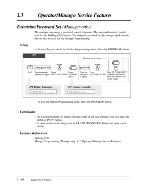 Page 1843-130Telephone Features
3.3 Operator/Manager Service Features
— To exit the Station Programming mode, press the PROGRAM button.
Conditions
•The extension number is displayed in the order of the jack number when you press the
NEXT or PREV button.
•To erase an incorrect entry, press the CLEAR (TRANSFER) button and enter a new
number.
Feature References
Walking COS
Manager Programming (Manager only) (3.3 Operator/Manager Service Features)
Extension Password Set (Manager only)
The manager can assign a...