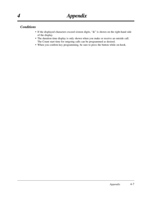 Page 191Appendix4-7
4 Appendix
Conditions
• If the displayed characters exceed sixteen digits, “&” is shown on the right-hand side
of the display.
• The duration time display is only shown when you make or receive an outside call. 
The Count start time for outgoing calls can be programmed as desired.
• When you conﬁrm key programming, be sure to press the button while on-hook. 