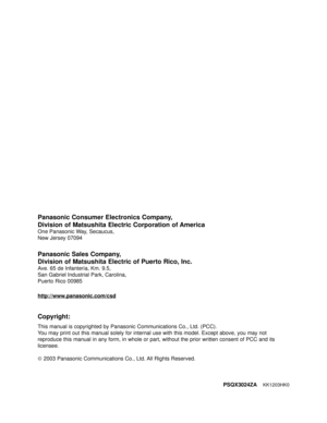 Page 198PSQX3024ZAKK1203HK0
Panasonic Consumer Electronics Company, 
Division of Matsushita Electric Corporation of America
One Panasonic Way, Secaucus, 
New Jersey 07094
Panasonic Sales Company,
Division of Matsushita Electric of Puerto Rico, Inc. 
Ave. 65 de Infantería, Km. 9.5, 
San Gabriel Industrial Park, Carolina, 
Puerto Rico 00985
Copyright:
This manual is copyrighted by Panasonic Communications Co., Ltd. (PCC). 
You may print out this manual solely for internal use with this model. Except above, you may...