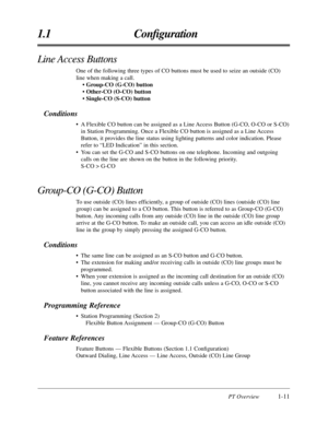 Page 23PT Overview1-11
1.1 Conﬁguration
Line Access Buttons
One of the following three types of CO buttons must be used to seize an \
outside (CO)
line when making a call.• Group-CO (G-CO) button
• Other-CO (O-CO) button
• Single-CO (S-CO) button
Conditions
• A Flexible CO button can be assigned as a Line Access Button (G-CO, O-CO or S-CO)in Station Programming. Once a Flexible CO button is assigned as a Line \
Access
Button, it provides the line status using lighting patterns and color in\
dication. Please...