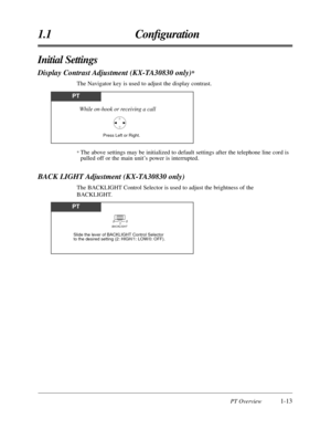 Page 25PT Overview1-13
1.1 Conﬁguration
Initial Settings
Display Contrast Adjustment (KX-TA30830 only)*
The Navigator key is used to adjust the display contrast.
PT
Press Left or Right.
While on-hook or receiving a call
PT
Slide the lever of BACKLIGHT Control Selector 
to the desired setting (2: HIGH/1: LOW/0: OFF).
BACKLIGHT2
0
1
BACK LIGHT Adjustment (KX-TA30830 only)
The BACKLIGHT Control Selector is used to adjust the brightness of the 
BACKLIGHT.
* The above settings may be initialized to default settings...