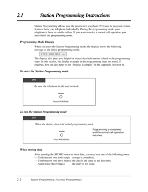 Page 302-2Station Programming (Personal Programming)
2.1 Station Programming Instructions
When storing data
After pressing the STORE button to store data, you may hear one of the following tones.
— Conﬁrmation tone (one beep): storage is completed.
— Conﬁrmation tone (two beeps): the data is the same as the last entry.
— Alarm tone (three beeps): the entry is not valid.
To exit the Station Programming mode
Station Programming allows you, the proprietary telephone (PT) user, to program certain
features from your...