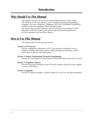 Page 44
Introduction
Who Should Use This Manual
This manual is designed for users of an Advanced Hybrid System, model number
KX-TA308. It is to be used after the system is installed and System Programming is
completed. The focus is Proprietary Telephones (PTs); KX-TA30820/KX-TA30830/KX-
TA30850, Single Line Telephones (SLTs) and their features. 
The step-by-step procedures required to activate each feature are explained in detail.
Illustrations of the KX-TA308 system and the required System Programming are...