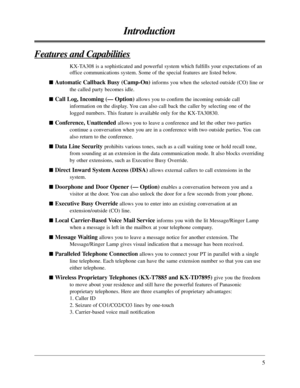 Page 55
Introduction
Features and Capabilities
KX-TA308 is a sophisticated and powerful system which fulﬁlls your expectations of an
office communications system. Some of the special features are listed below.

Automatic Callback Busy (Camp-On) informs you when the selected outside (CO) line or
the called party becomes idle.

Call Log, Incoming (— Option)allows you to conﬁrm the incoming outside call
information on the display. You can also call back the caller by selecting one of the
logged numbers. This...