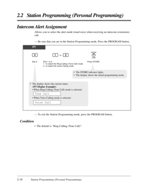 Page 462-18Station Programming (Personal Programming)
2.2 Station Programming (Personal Programming)
Intercom Alert Assignment
Allows you to select the alert mode (tone/voice) when receiving an intercom (extension)
call.
— Be sure that you are in the Station Programming mode. Press the PROGRAM button.
PT
Dial 4.Press STORE.
or
Dial 1 or 2.
1 : to select the Ring-Calling (Tone Call) mode
2 : to select the Voice-Calling mode
124
AUTO DIAL
STORE
•The STORE indicator lights.
•The display shows the initial...