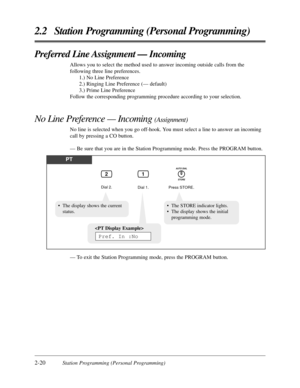 Page 482-20Station Programming (Personal Programming)
2.2 Station Programming (Personal Programming)
Preferred Line Assignment — Incoming
Allows you to select the method used to answer incoming outside calls from the
following three line preferences.
1.) No Line Preference
2.) Ringing Line Preference (— default)
3.) Prime Line Preference
Follow the corresponding programming procedure according to your selection.
No Line Preference — Incoming (Assignment)
No line is selected when you go off-hook. You must select...