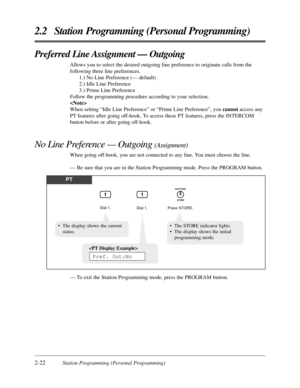 Page 502-22Station Programming (Personal Programming)
2.2 Station Programming (Personal Programming)
Preferred Line Assignment — Outgoing
Allows you to select the desired outgoing line preference to originate calls from the
following three line preferences.
1.) No Line Preference (— default)
2.) Idle Line Preference
3.) Prime Line Preference
Follow the programming procedure according to your selection.

When setting “Idle Line Preference” or “Prime Line Preference”, you cannotaccess any
PT features after going...