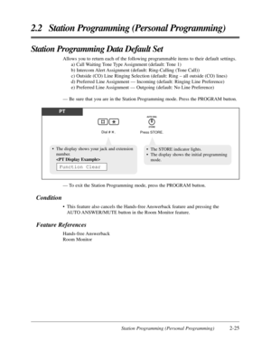 Page 53Station Programming (Personal Programming)2-25
2.2 Station Programming (Personal Programming)
Station Programming Data Default Set
Allows you to return each of the following programmable items to their default settings.
a) Call Waiting Tone Type Assignment (default: Tone 1)
b) Intercom Alert Assignment (default: Ring-Calling (Tone Call))
c) Outside (CO) Line Ringing Selection (default: Ring – all outside (CO) lines)
d) Preferred Line Assignment — Incoming (default: Ringing Line Preference)
e) Preferred...