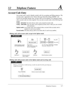 Page 61Telephone Features3-7
3.2 Telephone FeaturesA
Account Code Entry
An account code is used to identify outside calls for accounting and billing purposes. The
account code is appended to the “Station Message Detail Recording (SMDR)” call
record. For incoming outside calls, account codes are not required. For outgoing outside
calls, account codes are often required. You can enter account codes in the following four
modes.
Verify - All mode:You must always enter a pre-assigned account code.
Verify - Toll...