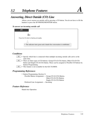 Page 63Telephone Features3-9
3.2 Telephone FeaturesA
Answering, Direct Outside (CO) Line
Allows you to answer an outside call by pressing a CO button. You do not have to lift the
handset or press the SP-PHONE/MONITOR button.
To answer an incoming outside call
PT
Press the CO which is flashing red rapidly.
CO
Conditions
• Specify which line is connected when multiple incoming outside calls arr\
ive at thesame time.
• There are three types of CO buttons: Group-CO (G-CO) button, Other-CO (O-CO) button and...