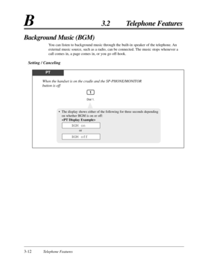 Page 663-12Telephone Features
B3.2 Telephone Features
Background Music (BGM)
You can listen to background music through the built-in speaker of the telephone. An
external music source, such as a radio, can be connected. The music stops whenever a
call comes in, a page comes in, or you go off-hook.
Setting / Canceling
PT
Dial 1.
When the handset is on the cradle and the SP-PHONE/MONITOR 
button is off
1
•The display shows either of the following for three seconds depending
on whether BGM is on or off:

or
BGM...