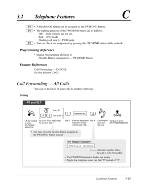 Page 69Telephone Features3-15
3.2 Telephone FeaturesC
• A Flexible CO button can be assigned as the FWD/DND button.
• The lighting patterns of the FWD/DND button are as follows.Off: Both features are not set.
Red: DND mode
Flashing red slowly: FWD mode
• You can check the assignment by pressing the FWD/DND button while on-hook\
.
Programming Reference
• Station Programming (Section 2) Flexible Button Assignment — FWD/DND Button
Feature References
Call Forwarding — CANCEL
Do Not Disturb (DND)
Call Forwarding —...