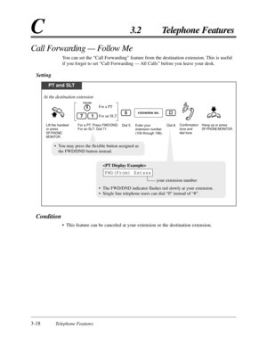 Page 723-18Telephone Features
C3.2 Telephone Features
Call Forwarding — Follow Me
You can set the “Call Forwarding” feature from the destination extension. This is useful
if you forget to set “Call Forwarding — All  Calls” before you leave your desk.
Setting
Condition
•This feature can be canceled at your extension or the destination extension.
PT and SLT
For a PT: Press FWD/DND.
For an SLT: Dial 71.Enter your 
extension number 
(100 through 199).Dial #.
For an SLT
For a PT
Dial 5.
extension no.
Lift the...