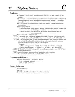 Page 75Telephone Features3-21
3.2 Telephone FeaturesC
Conditions
•To retrieve a call on hold at another extension, refer to “Call Hold Retrieve” in this
manual.
•If a held call is not retrieved within a pre-determined time (default: 30 seconds), “Hold
Alarm/Hold Recall” occurs. If the hold recall time is set to “Disable”, it will not be
recalled.
•If a held outside call is not answered within thirty minutes, it will be automatically
disconnected.
•When going off-hook:
— Before recalling: A dial tone will be...