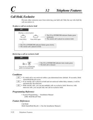 Page 763-22Telephone Features
C3.2 Telephone Features
Conditions
•If a held call is not retrieved within a pre-determined time (default: 30 seconds), Hold
Alarm/Hold Recall occurs.
•If an outside call is placed on hold and not retrieved within thirty minutes, it will be
automatically disconnected.
•With outside calls, you can put multiple calls on exclusive hold. However, with
intercom calls, you can put only one call on exclusive hold.
Programming Reference
•System Programming — Installation Manual
[200] Hold...