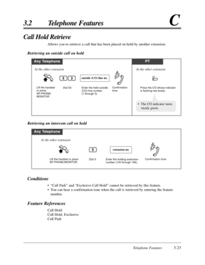 Page 77Telephone Features3-23
3.2 Telephone FeaturesC
Conditions
•“Call Park” and “Exclusive Call Hold” cannot be retrieved by this feature.
•You can hear a confirmation tone when the call is retrieved by entering the feature
number.
Feature References
Call Hold
Call Hold, Exclusive
Call Park
Call Hold Retrieve
Allows you to retrieve a call that has been placed on hold by another extension.
Retrieving an outside call on hold
Any TelephonePT
Enter the held outside 
(CO) line number 
(1 through 3). Dial 53....