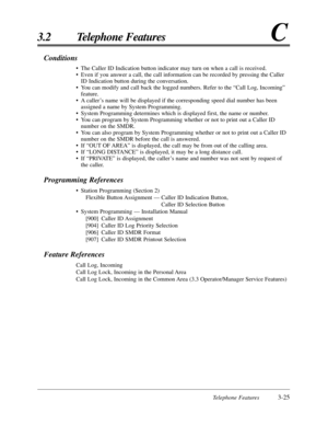 Page 79Telephone Features3-25
3.2 Telephone FeaturesC
Conditions
•The Caller ID Indication button indicator may turn on when a call is received.
•Even if you answer a call, the call information can be recorded by pressing the Caller
ID Indication button during the conversation.
•You can modify and call back the logged numbers. Refer to the “Call Log, Incoming”
feature.
•A caller’s name will be displayed if the corresponding speed dial number has been
assigned a name by System Programming.
•System Programming...