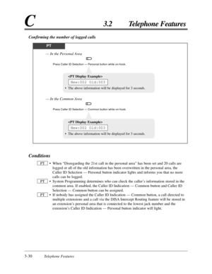 Page 843-30Telephone Features
C3.2 Telephone Features
Confirming the number of logged calls
PT
Press Caller ID Selection — Personal button while on-hook.
— In the Personal Area
Press Caller ID Selection — Common button while on-hook.
— In the Common Area
Conditions
• When “Disregarding the 21st call in the personal area” has been set and 20 calls are
logged or all of the old information has been overwritten in the personal area, the
Caller ID Selection — Personal button indicator lights and informs you that no...