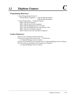 Page 85Telephone Features3-31
3.2 Telephone FeaturesC
Programming References
•Station Programming (Section 2)
Flexible Button Assignment — Caller ID Indication Button
Caller ID Selection Button
•System Programming — Installation Manual
[900] Caller ID Assignment
[901] Caller ID Area Code Assignment
[902] Caller ID Modification for Local Calls
[903] Caller ID Modification for Long Distance Calls
[904] Caller ID Log Priority Selection
[909] Common Area Call Log Check Assignment
Feature References
Call Log Lock,...