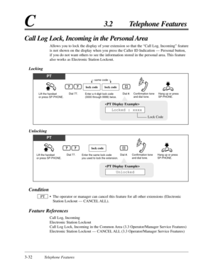 Page 863-32Telephone Features
C3.2 Telephone Features
Call Log Lock, Incoming in the Personal Area
Allows you to lock the display of your extension so that the “Call Log, Incoming” feature
is not shown on the display when you press the Caller ID Indication — Personal button,
if you do not want others to see the information stored in the personal area. This feature
also works as Electronic Station Lockout.
Locking
PT
Lift the handset 
or press SP-PHONE.Dial 77. Hang up or press 
SP-PHONE.Enter a 4-digit lock...