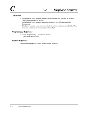 Page 883-34Telephone Features
C3.2 Telephone Features
Conditions
•If a parked call is not retrieved within a pre-determined time (default: 30 seconds),
“Hold Alarm/Hold  Recall” occurs.
•If a parked call is not retrieved within thirty minutes, it will be automatically
disconnected.
•This feature is useful when you want to hold more than one intercom call with a PT, or
more than one intercom or outside call with an SLT.
Programming Reference
•System Programming — Installation Manual
[200] Hold Recall Time...