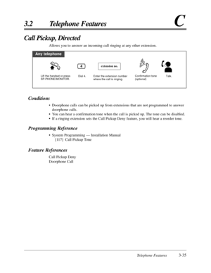 Page 89Telephone Features3-35
3.2 Telephone FeaturesC
Conditions
•Doorphone calls can be picked up from extensions that are not programmed to answer
doorphone calls.
•You can hear a confirmation tone when the call is picked up. The tone can be disabled.
•If a ringing extension sets the Call Pickup Deny feature, you will hear a reorder tone.
Programming Reference
•System Programming — Installation Manual
[117] Call Pickup Tone
Feature References
Call Pickup Deny
Doorphone Call
Call Pickup, Directed
Allows you to...