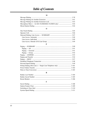 Page 1010
Table of Contents
M
Message Waiting  ...................................................................................................... 3-78
Message Waiting for Another Extension  ................................................................. 3-81
Message Waiting for Another Extension Lock  ........................................................ 3-83
Microphone Mute (— for KX-TA30820/KX-TA30830 only)  ................................ 3-84
Mixed Station Dialing...