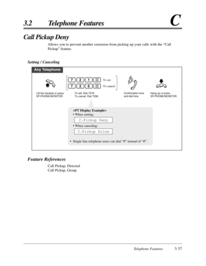 Page 91Telephone Features3-37
3.2 Telephone FeaturesC
Feature References
Call Pickup, Directed
Call Pickup, Group
Call Pickup Deny
Allows you to prevent another extension from picking up your calls with the “Call
Pickup” feature.
Setting / Canceling
Any Telephone
To set: Dial 721#.
To cancel: Dial 720#.
To set.
To cancel.
Lift the handset or press 
SP-PHONE/MONITOR.Hang up or press 
SP-PHONE/MONITOR. Confirmation tone 
and dial tone
217
207

• When setting:
• When canceling:
•Single line telephone users can...