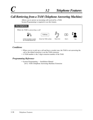 Page 923-38Telephone Features
C3.2 Telephone Features
Conditions
•When you try to pick up a call and hear a reorder tone, the TAM is not answering the
call or the dialed extension is not the TAM extension.
•A TAM number is the 3-digit extension number of the TAM.
Programming Reference
•System Programming — Installation Manual
[611] TAM (Telephone Answering Machine) Extension
Call Retrieving from a TAM (Telephone Answering Machine)
Allows you to answer an incoming call received by a TAM.
System Programming is...