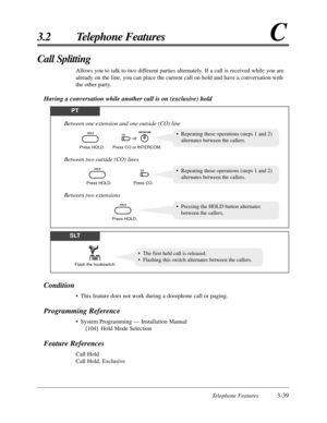 Page 93Telephone Features3-39
3.2 Telephone FeaturesC
Condition
•This feature does not work during a doorphone call or paging.
Programming Reference
•System Programming — Installation Manual
[104] Hold Mode Selection
Feature References
Call Hold
Call Hold, Exclusive
Call Splitting
Allows you to talk to two different parties alternately. If a call is received while you are
already on the line, you can place the current call on hold and have a conversation with
the other party.
Having a conversation while another...