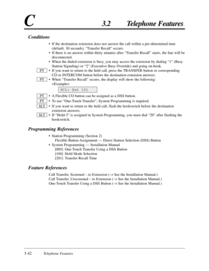 Page 963-42Telephone Features
C3.2 Telephone Features
Conditions
• If the destination extension does not answer the call within a pre-deter\
mined time(default: 30 seconds), “Transfer Recall” occurs.
• If there is no answer within thirty minutes after “Transfer Recall” starts, the line will be disconnected.
• When the dialed extension is busy, you may access the extension by dialing “1” (Busy Station Signaling) or “2” (Executive Busy Override) and going o\
n-hook.
• If you want to return to the held call, press...