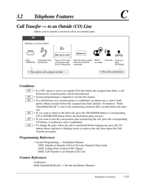 Page 97Telephone Features3-43
3.2 Telephone FeaturesC
Conditions
•If a CPC signal is sent to an outside (CO) line before the assigned time limit, a call
between two external parties will be disconnected.
•System programming is required to execute this feature.
•If a call between two external parties is established, an alarm tone is sent to both
parties fifteen seconds before the assigned time limit (default: 10 minutes). “Hold
Alarm/Hold Recall” is sent to the transferring extension fifty seconds before the...