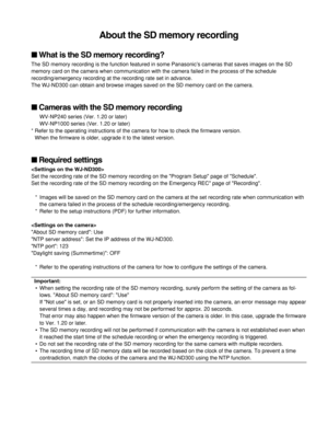 Page 1About the SD memory recording
What is the SD memory recording?
The SD memory recording is the function featured in some Panasonic’s cameras that saves images on the SD
memory card on the camera when communication with the camera failed in the process of the schedule
recording/emergency recording at the recording rate set in advance. 
The WJ-ND300 can obtain and browse images saved on the SD memory card on the camera.
Cameras with the SD memory recording
WV-NP240 series (Ver. 1.20 or later)
WV-NP1000...