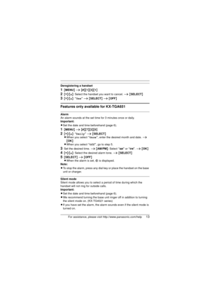 Page 13For assistance, please visit http://www.panasonic.com/help13
Deregistering a handset
1{MENU } i  {#}{1}{3}{1}
2{V}/{^}: Select the handset you want to cancel.  i {SELECT }
3{V}/{^}: “ Yes” i  {SELECT } i  {OFF }
Features only available for KX-TGA651
Alarm
An alarm sounds at the set time for 3 minutes once or daily. 
Important:
LSet the date and time beforehand (page 6).
1{MENU } i  {#}{7}{2}{0}
2{V}/{^}: “ Daily” i  {SELECT }
L When you select  “Once” , enter the desired month and date.  i 
{ OK }
L When...